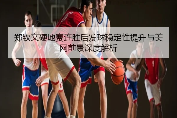 郑钦文硬地赛连胜后发球稳定性提升与美网前景深度解析
